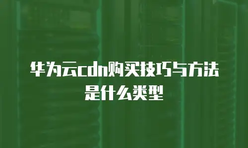华为云cdn购买技巧与方法是什么类型