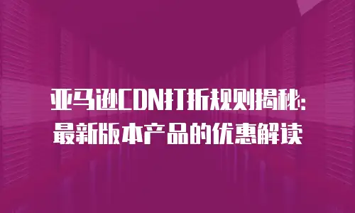 亚马逊CDN打折规则揭秘：最新版本产品的优惠解读