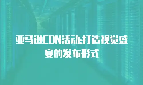 亚马逊CDN活动:打造视觉盛宴的发布形式