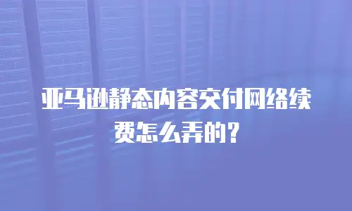 亚马逊静态内容交付网络续费怎么弄的？
