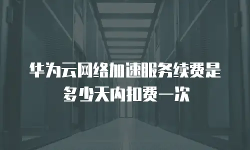 华为云网络加速服务续费是多少天内扣费一次