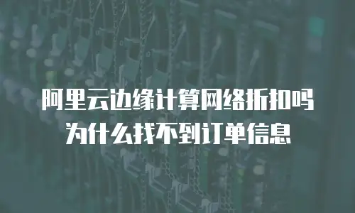 阿里云边缘计算网络折扣吗为什么找不到订单信息