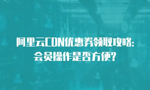 阿里云CDN优惠券领取攻略：会员操作是否方便？