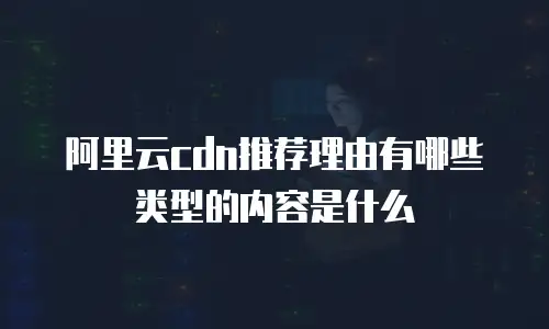 阿里云cdn推荐理由有哪些类型的内容是什么
