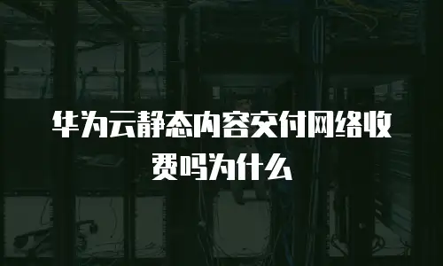 华为云静态内容交付网络收费吗为什么
