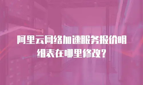 阿里云网络加速服务报价明细表在哪里修改？