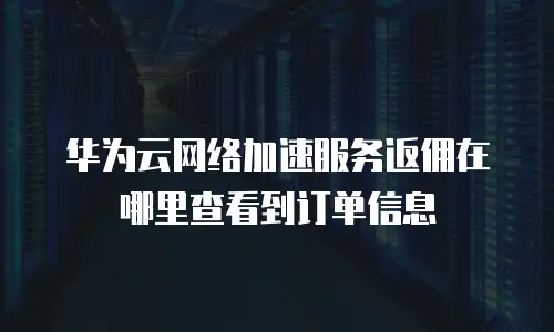 华为云网络加速服务返佣在哪里查看到订单信息