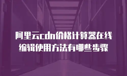 阿里云cdn价格计算器在线编辑使用方法有哪些步骤
