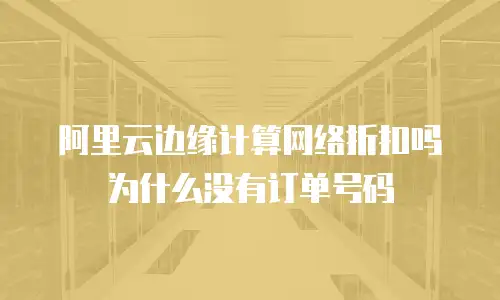 阿里云边缘计算网络折扣吗为什么没有订单号码