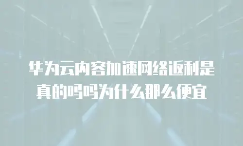 华为云内容加速网络返利是真的吗吗为什么那么便宜