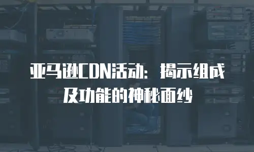 亚马逊CDN活动：揭示组成及功能的神秘面纱