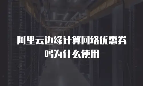 阿里云边缘计算网络优惠券吗为什么使用