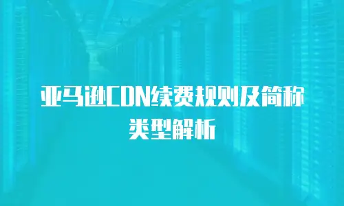 亚马逊CDN续费规则及简称类型解析