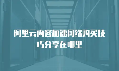 阿里云内容加速网络购买技巧分享在哪里