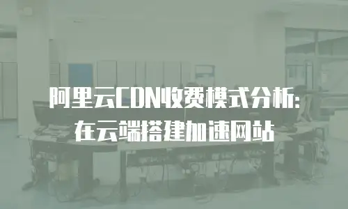 阿里云CDN收费模式分析：在云端搭建加速网站