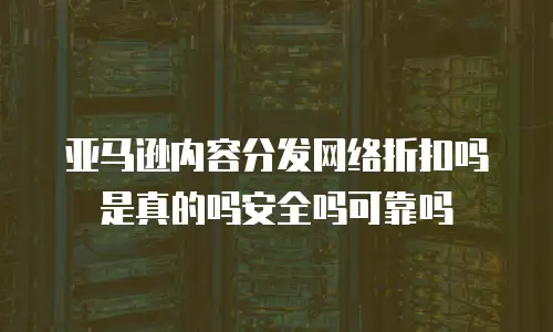 亚马逊内容分发网络折扣吗是真的吗安全吗可靠吗