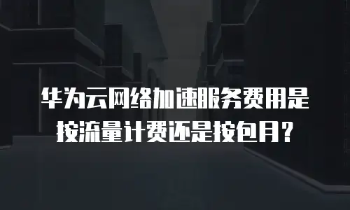 华为云网络加速服务费用是按流量计费还是按包月？