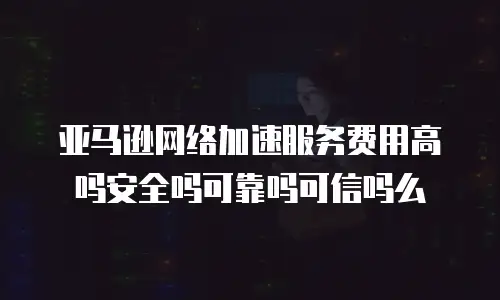 亚马逊网络加速服务费用高吗安全吗可靠吗可信吗么