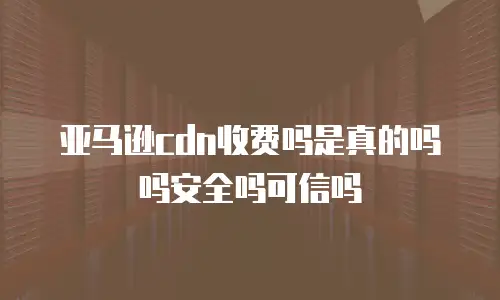 亚马逊cdn收费吗是真的吗吗安全吗可信吗