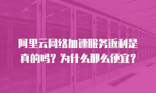 阿里云网络加速服务返利是真的吗？为什么那么便宜？