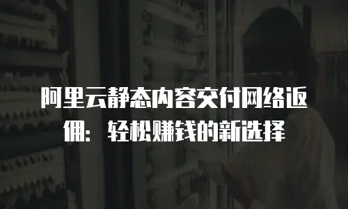 阿里云静态内容交付网络返佣：轻松赚钱的新选择