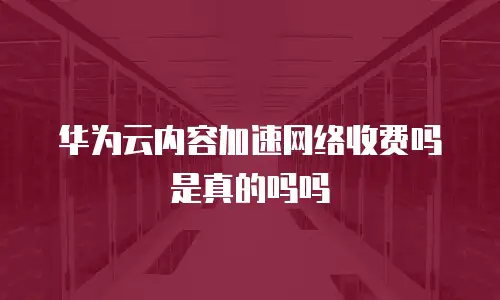 华为云内容加速网络收费吗是真的吗吗