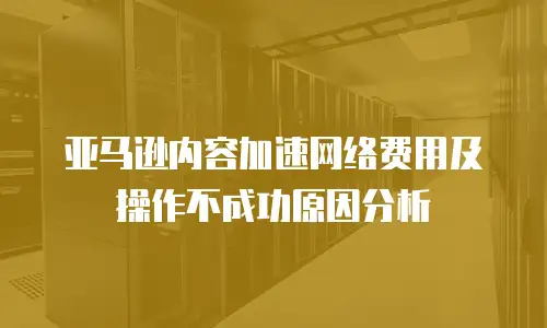 亚马逊内容加速网络费用及操作不成功原因分析