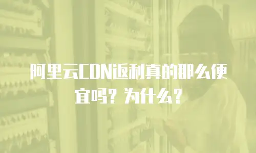 阿里云CDN返利真的那么便宜吗？为什么？