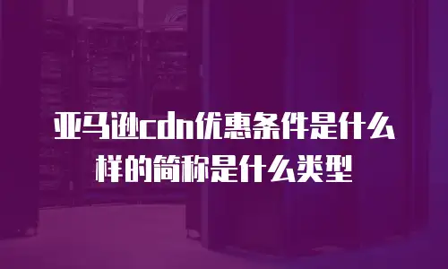 亚马逊cdn优惠条件是什么样的简称是什么类型