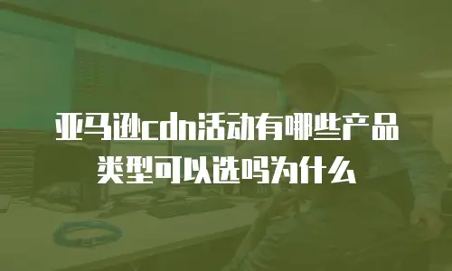 亚马逊cdn活动有哪些产品类型可以选吗为什么