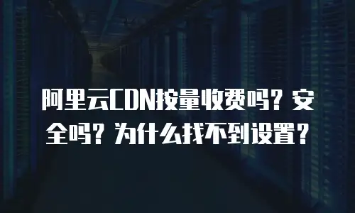 阿里云CDN按量收费吗？安全吗？为什么找不到设置？