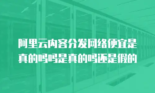 阿里云内容分发网络便宜是真的吗吗是真的吗还是假的