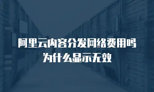 阿里云内容分发网络费用吗为什么显示无效
