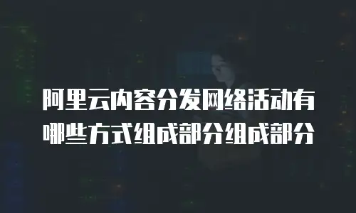 阿里云内容分发网络活动有哪些方式组成部分组成部分
