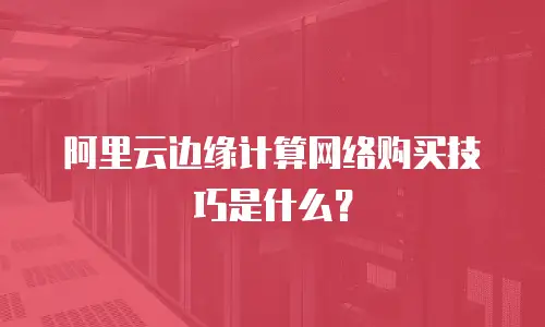 阿里云边缘计算网络购买技巧是什么？