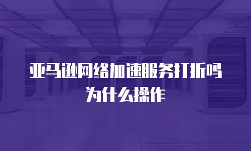 亚马逊网络加速服务打折吗为什么操作