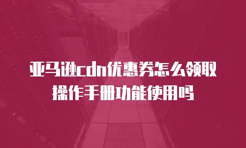 亚马逊cdn优惠券怎么领取操作手册功能使用吗