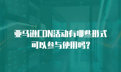 亚马逊CDN活动有哪些形式可以参与使用吗？