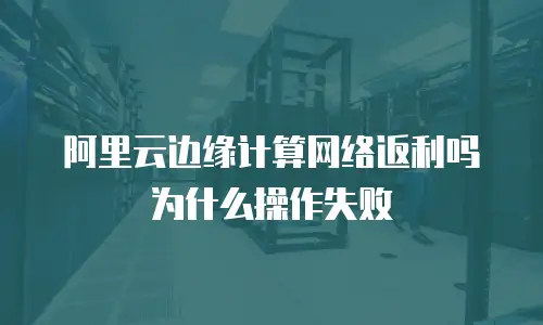 阿里云边缘计算网络返利吗为什么操作失败