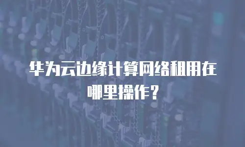 华为云边缘计算网络租用在哪里操作？