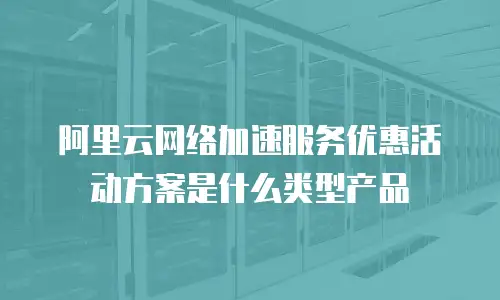 阿里云网络加速服务优惠活动方案是什么类型产品