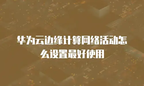 华为云边缘计算网络活动怎么设置最好使用