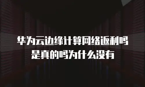 华为云边缘计算网络返利吗是真的吗为什么没有