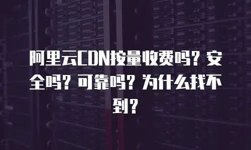 阿里云CDN按量收费吗？安全吗？可靠吗？为什么找不到？