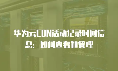 华为云CDN活动记录时间信息：如何查看和管理