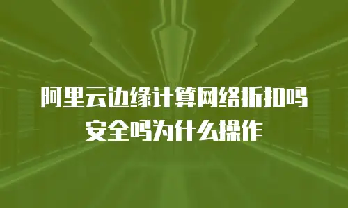 阿里云边缘计算网络折扣吗安全吗为什么操作