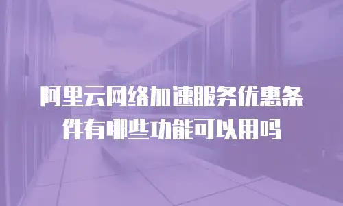 阿里云网络加速服务优惠条件有哪些功能可以用吗
