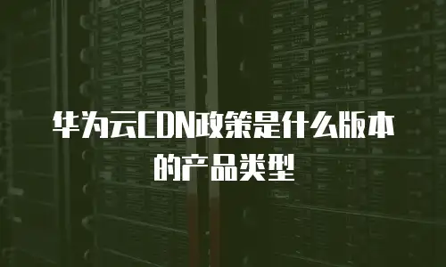 华为云CDN政策是什么版本的产品类型