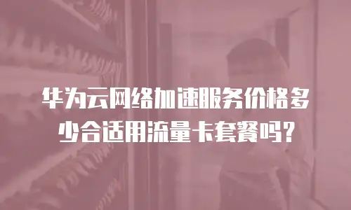 华为云网络加速服务价格多少合适用流量卡套餐吗？