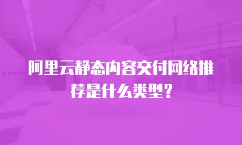阿里云静态内容交付网络推荐是什么类型？